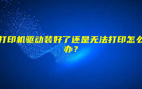打印机驱动装好了还是无法打印怎么办？