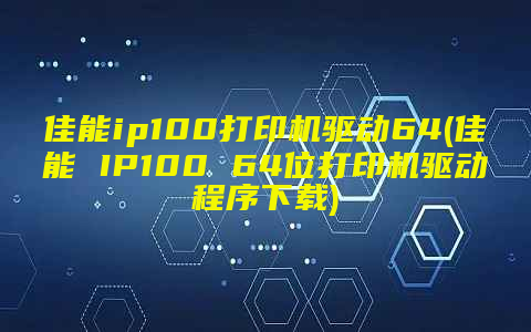 佳能ip100打印机驱动64(佳能 IP100 64位打印机驱动程序下载)