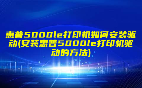 惠普5000le打印机如何安装驱动(安装惠普5000le打印机驱动的方法)
