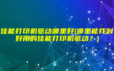 佳能打印机驱动哪里好(哪里能找到好用的佳能打印机驱动？)